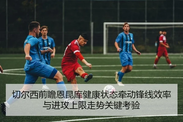 切尔西前瞻恩昆库健康状态牵动锋线效率与进攻上限走势关键考验